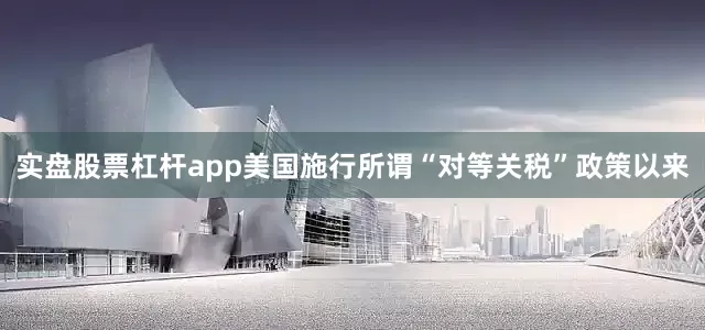 实盘股票杠杆app美国施行所谓“对等关税”政策以来