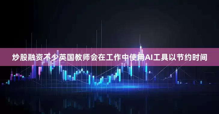 炒股融资不少英国教师会在工作中使用AI工具以节约时间