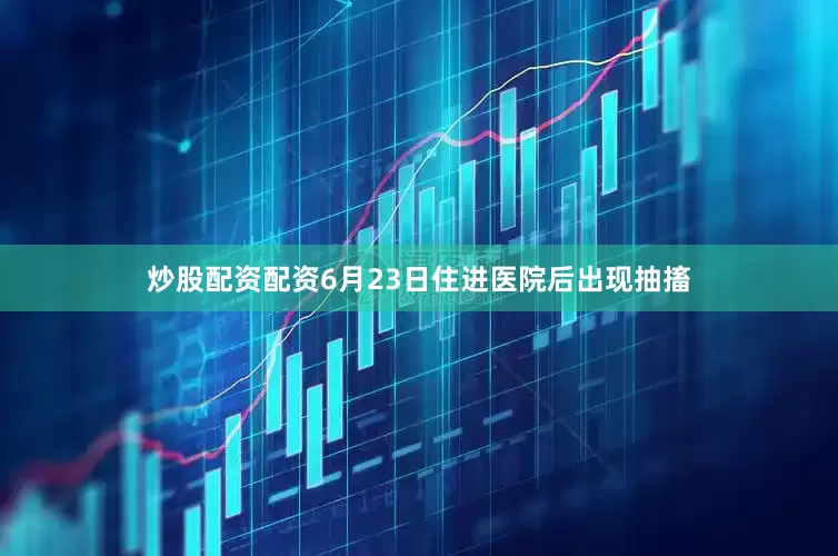炒股配资配资6月23日住进医院后出现抽搐