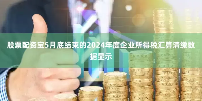 股票配资宝5月底结束的2024年度企业所得税汇算清缴数据显示