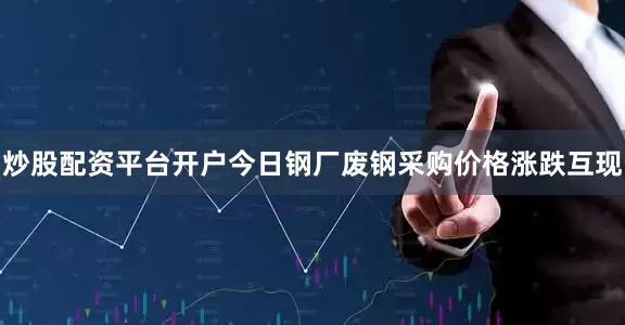 炒股配资平台开户今日钢厂废钢采购价格涨跌互现