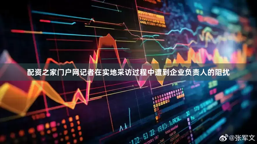 配资之家门户网记者在实地采访过程中遭到企业负责人的阻扰