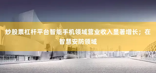 炒股票杠杆平台智能手机领域营业收入显著增长；在智慧安防领域