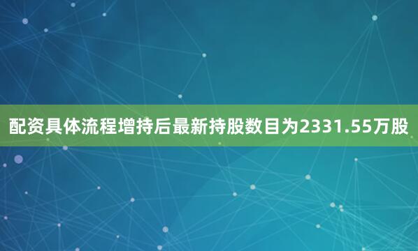 配资具体流程增持后最新持股数目为2331.55万股