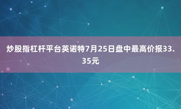 炒股指杠杆平台英诺特7月25日盘中最高价报33.35元