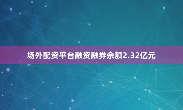 场外配资平台融资融券余额2.32亿元