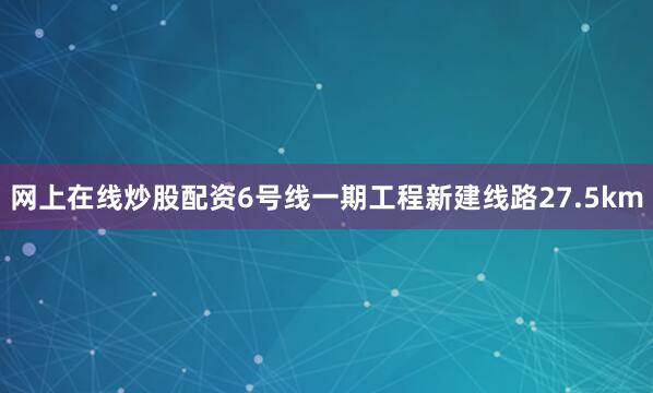 网上在线炒股配资6号线一期工程新建线路27.5km