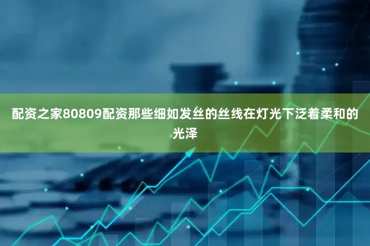 配资之家80809配资那些细如发丝的丝线在灯光下泛着柔和的光泽