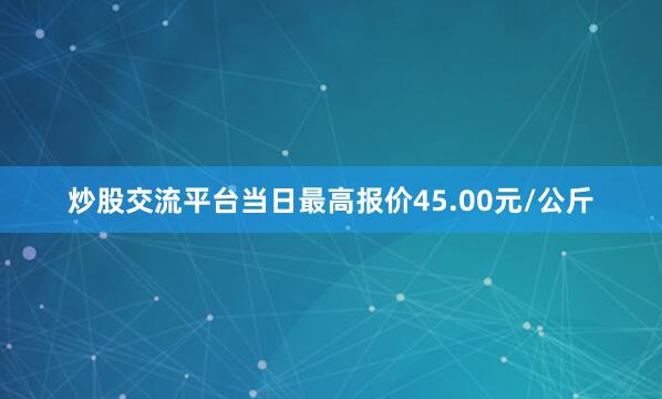 炒股交流平台当日最高报价45.00元/公斤