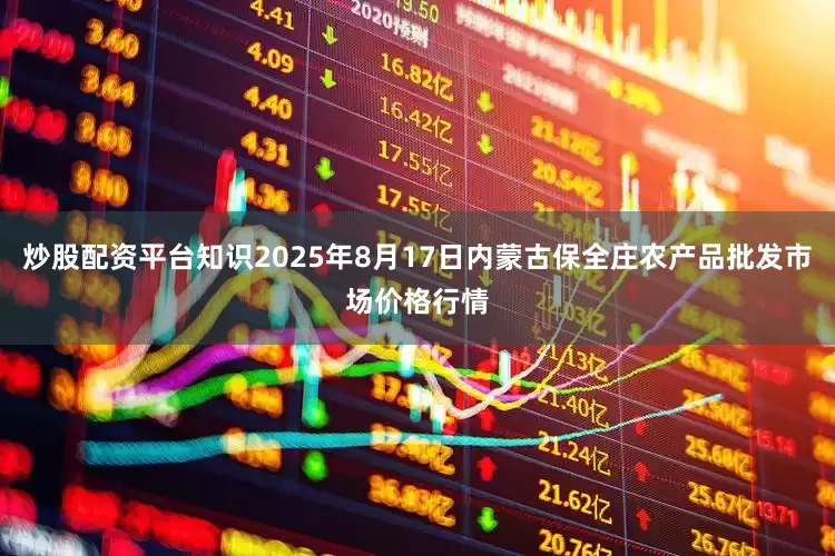 炒股配资平台知识2025年8月17日内蒙古保全庄农产品批发市场价格行情