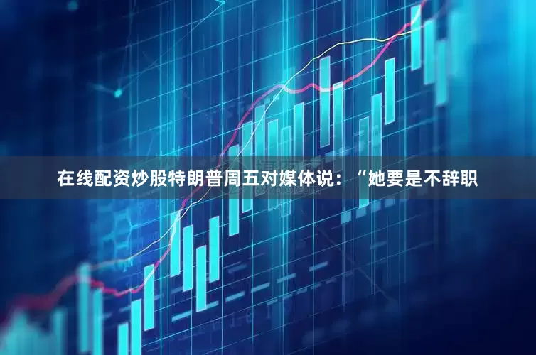 在线配资炒股　　特朗普周五对媒体说：“她要是不辞职