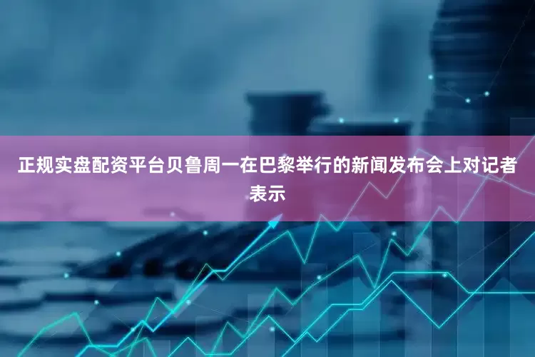 正规实盘配资平台　　贝鲁周一在巴黎举行的新闻发布会上对记者表示