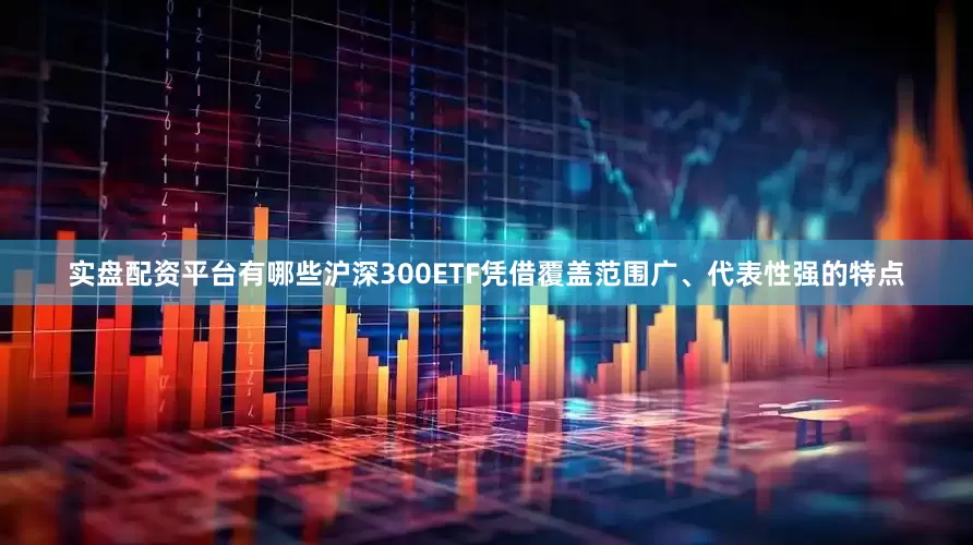 实盘配资平台有哪些沪深300ETF凭借覆盖范围广、代表性强的特点