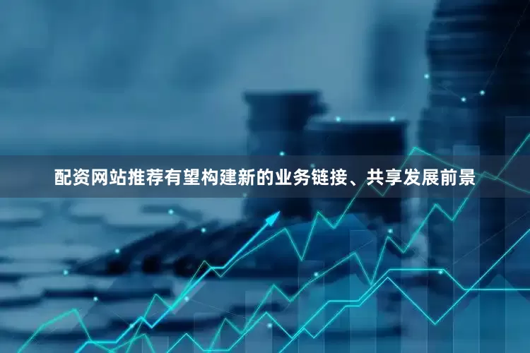 配资网站推荐有望构建新的业务链接、共享发展前景