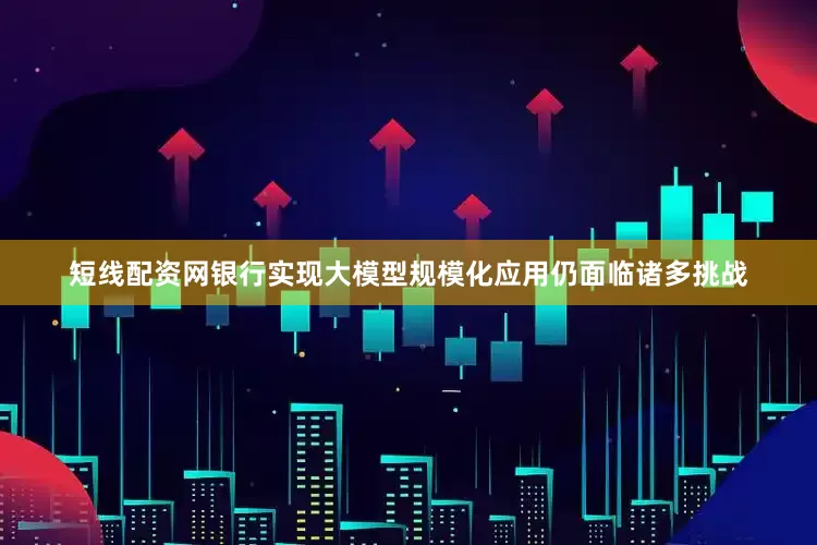 短线配资网银行实现大模型规模化应用仍面临诸多挑战
