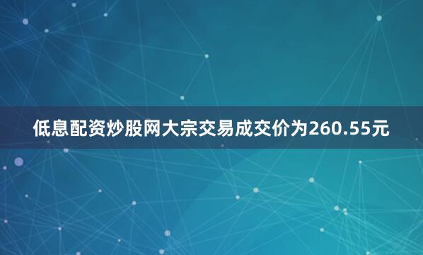 低息配资炒股网大宗交易成交价为260.55元
