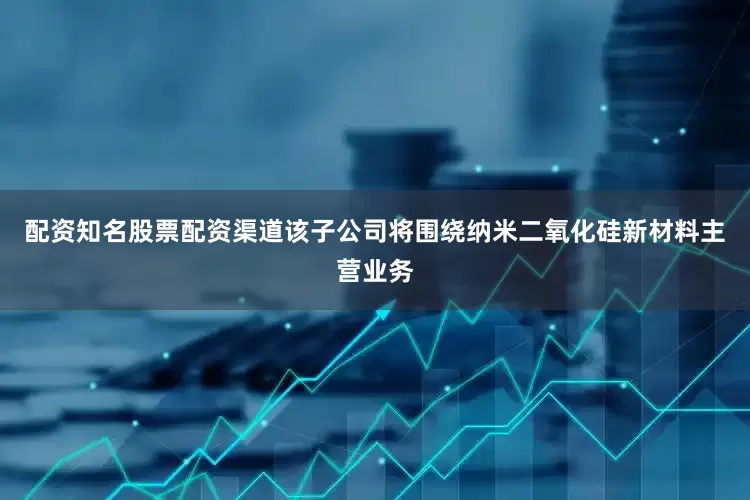配资知名股票配资渠道该子公司将围绕纳米二氧化硅新材料主营业务