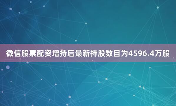 微信股票配资增持后最新持股数目为4596.4万股