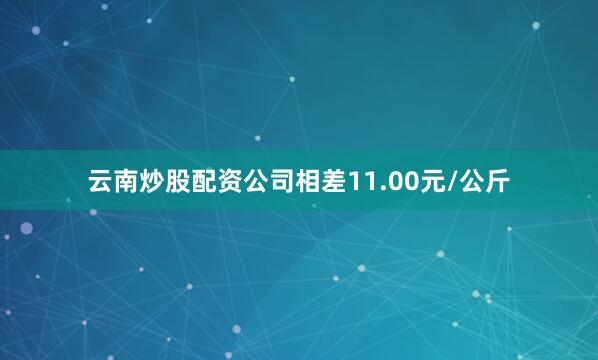云南炒股配资公司相差11.00元/公斤