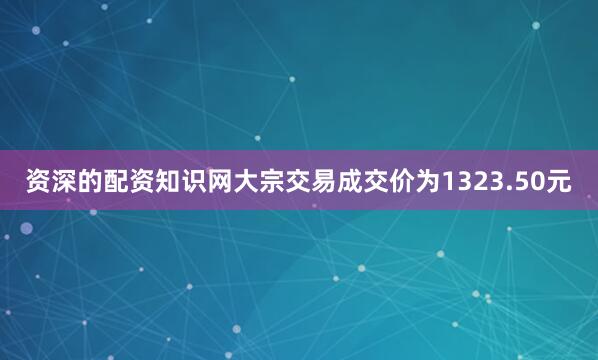 资深的配资知识网大宗交易成交价为1323.50元