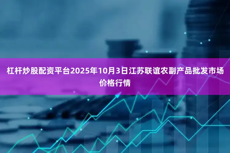 杠杆炒股配资平台2025年10月3日江苏联谊农副产品批发市场价格行情