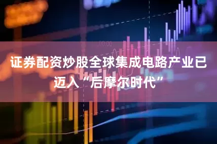 证券配资炒股全球集成电路产业已迈入“后摩尔时代”